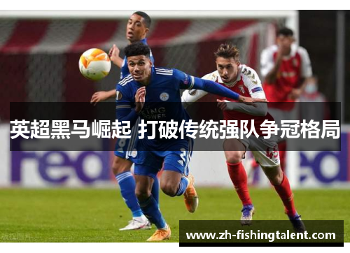英超黑马崛起 打破传统强队争冠格局 英超黑马崛起 打破传统强队争冠格局